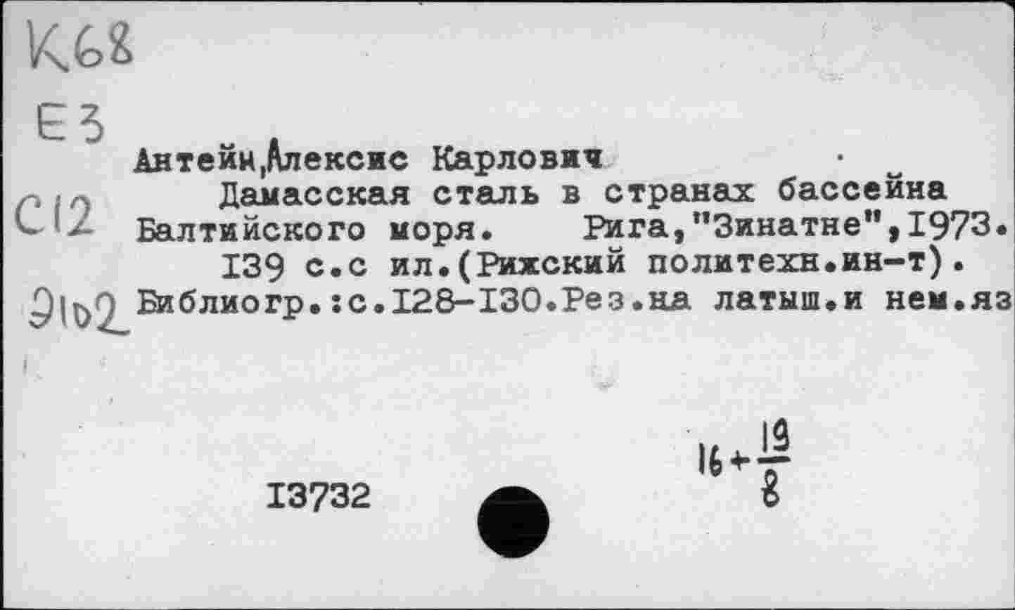 ﻿
єз
СІ2
Антейн,Алексис Карлович
Дамасская сталь в странах бассейна Балтийского моря.	Рига,"Зинатне",1973.
139 с.с ил.(Рижский политехи.ин-т).
Библиогр.:
с.І28-І30.Рез.на латыш.и нем.яз
13732
